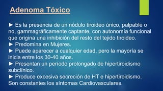 Adenoma Tóxico
► Es la presencia de un nódulo tiroideo único, palpable o
no, gammagráficamente captante, con autonomía funcional
que origina una inhibición del resto del tejido tiroideo.
► Predomina en Mujeres.
► Puede aparecer a cualquier edad, pero la mayoría se
inicia entre los 30-40 años.
► Presentan un período prolongado de hipertiroidismo
subclínico.
► Produce excesiva secreción de HT e hipertiroidismo.
Son constantes los síntomas Cardiovasculares.
 