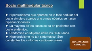 Bocio multinodular tóxico
► Hipertiroidismo que aparece en la fase nodular del
bocio simple o cuando uno o más nódulos se hacen
hiperfuncionantes.
► La mayoría de los casos se da en pacientes con
bocio endémico.
► Predomina en Mujeres entre los 50-60 años.
► Hipertiroidismo no tan sintomático. Son
constantes los síntomas cardiovasculares. TRATAMIENTO:
CIRUGIA!!!
 