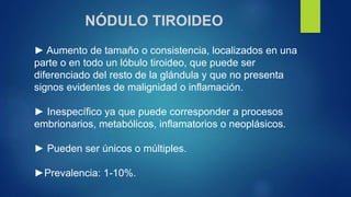 NÓDULO TIROIDEO
► Aumento de tamaño o consistencia, localizados en una
parte o en todo un lóbulo tiroideo, que puede ser
diferenciado del resto de la glándula y que no presenta
signos evidentes de malignidad o inflamación.
► Inespecífico ya que puede corresponder a procesos
embrionarios, metabólicos, inflamatorios o neoplásicos.
► Pueden ser únicos o múltiples.
►Prevalencia: 1-10%.
 