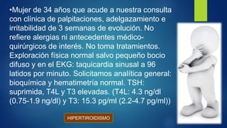 •Mujer de 34 años que acude a nuestra consulta
con clínica de palpitaciones, adelgazamiento e
irritabilidad de 3 semanas de evolución. No
refiere alergias ni antecedentes médico-
quirúrgicos de interés. No toma tratamientos.
Exploración física normal salvo pequeño bocio
difuso y en el EKG: taquicardia sinusal a 96
latidos por minuto. Solicitamos analítica general:
bioquímica y hematimetría normal. TSH:
suprimida, T4L y T3 elevadas. (T4L: 4.3 ng/dl
(0.75-1.9 ng/dl) y T3: 15.3 pg/ml (2.2-4.7 pg/ml))
HIPERTIROIDISMO
 