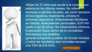 •Mujer de 37 años que acude a la consulta por
astenia en los últimos meses. No refiere
anorexia ni pérdida de peso, así como tampoco
clínica digestiva, respiratoria, urinaria ni
síntomas depresivos. Antecedentes familiares
sin interés. Antecedentes personales: G1P1A0
(parto a los 32 años). No tratamientos crónicos.
Exploración física dentro de la normalidad.
Solicitamos una analítica
general incluyendo pruebas de función tiroidea
y todos los resultados son normales excepto
una TSH de 6,8 mU/L.
HIPOTIROIDISMO
 