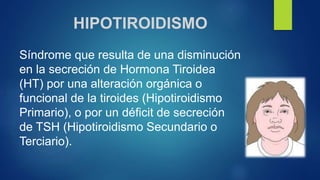HIPOTIROIDISMO
Síndrome que resulta de una disminución
en la secreción de Hormona Tiroidea
(HT) por una alteración orgánica o
funcional de la tiroides (Hipotiroidismo
Primario), o por un déficit de secreción
de TSH (Hipotiroidismo Secundario o
Terciario).
 