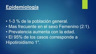 Epidemiología
• 1-3 % de la población general.
• Mas frecuente en el sexo Femenino (2:1).
• Prevalencia aumenta con la edad.
• El 95% de los casos corresponde a
Hipotiroidismo 1°.
 