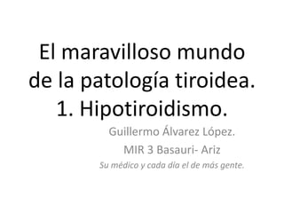 El maravilloso mundo
de la patología tiroidea.
1. Hipotiroidismo.
Guillermo Álvarez López.
MIR 3 Basauri- Ariz
Su médico y cada día el de más gente.
 