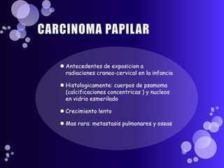 CARCINOMA PAPILARAntecedentes de exposicion a radiacionescraneo-cervical en la infanciaHistologicamente: cuerpos de psamoma (calcificacionesconcentricas ) y nucleos en vidrioesmeriladoCrecimiento lentoMasrara: metastasis pulmonares y oseas