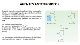 AGENTES ANTITIROIDEOS
Se puede lograr la reducción de la actividad tiroidea y los
efectos hormonales por agentes que interfieren con la pr
oducción de hormonas tiroideas,
por agentes que modifican la respuesta tisular a hormona
s tiroideas o por destrucción glandular con radiación o cir
ugía.
Los bociógenos son agentes
que suprimen la secreción de T3 y T4
a valores por debajo de lo normal y, por tanto, aumentan
la TSH, que a su vez produce agrandamiento glandular
(bocio).
Los compuestos antitiroideos utilizados en clínica incluye
n las tioamidas, los yoduros y el yodo radiactivo.
 