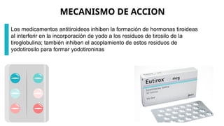MECANISMO DE ACCION
Los medicamentos antitiroideos inhiben la formación de hormonas tiroideas
al interferir en la incorporación de yodo a los residuos de tirosilo de la
tiroglobulina; también inhiben el acoplamiento de estos residuos de
yodotirosilo para formar yodotironinas
 