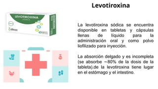 Levotiroxina
La levotiroxina sódica se encuentra
disponible en tabletas y cápsulas
llenas de líquido para la
administración oral y como polvo
liofilizado para inyección.
La absorción delgado y es incompleta
(se absorbe 80% de la dosis de la
∼
tableta).de la levotiroxina tiene lugar
en el estómago y el intestino.
 