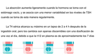 0
2
0
3
0
4
0
1
La absorción aumenta ligeramente cuando la hormona se toma con el
estómago vacío, y se asocia con una menor variabilidad en los niveles de TSH
cuando se toma de esta manera regularmente.
La T4 sérica alcanza su máximo en un lapso de 2 a 4 h después de la
ingestión oral, pero los cambios son apenas discernibles con una dosificación de
una vez al día, debido a que la t1/2 en plasma es de aproximadamente los 7 días
 