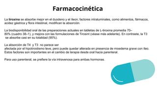 Farmacocinética
La tiroxina se absorbe mejor en el duodeno y el íleon; factores intraluminales, como alimentos, fármacos,
acidez gástrica y flora intestinal, modifican la absorción.
La biodisponibilidad oral de las preparaciones actuales en tabletas de L-tiroxina promedia 70–
80% (cuadro 38–1), y mejora con las formulaciones de Tirosint (véase más adelante). En contraste, la T3
se absorbe casi en su totalidad (95%).
La absorción de T4 y T3 no parece ser
afectada por el hipotiroidismo leve, pero puede quedar alterada en presencia de mixedema grave con íleo.
Estos factores son importantes en el cambio de terapia desde oral hacia parenteral.
Para uso parenteral, se prefiere la vía intravenosa para ambas hormonas.
 