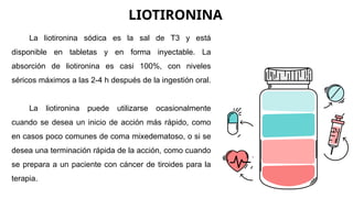 LIOTIRONINA
La liotironina sódica es la sal de T3 y está
disponible en tabletas y en forma inyectable. La
absorción de liotironina es casi 100%, con niveles
séricos máximos a las 2-4 h después de la ingestión oral.
La liotironina puede utilizarse ocasionalmente
cuando se desea un inicio de acción más rápido, como
en casos poco comunes de coma mixedematoso, o si se
desea una terminación rápida de la acción, como cuando
se prepara a un paciente con cáncer de tiroides para la
terapia.
 