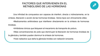 Una infinidad de compuestos son capaces de interferir, directa o indirectamente, en la
síntesis, liberación o acción de las hormonas tiroideas. Varios tipos son clínicamente útiles:
•Medicamentos antitiroideos que interfieren directamente en la síntesis de hormonas
tiroideas.
•Inhibidores iónicos que bloquean el mecanismo de transporte de yoduro.
•Altas concentraciones de yodo que disminuyen la liberación de hormonas tiroideas de
la glándula y también pueden disminuir la síntesis de hormonas.
•Yodo radiactivo que daña la glándula tiroides con radiación ionizante.
FACTORES QUE INTERVIENEN EN EL
METABOLISMO DE LAS HORMONAS
 