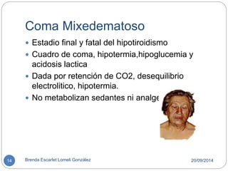 Coma Mixedematoso 
 Estadio final y fatal del hipotiroidismo 
 Cuadro de coma, hipotermia,hipoglucemia y 
acidosis lactica 
 Dada por retención de CO2, desequilibrio 
electrolitico, hipotermia. 
 No metabolizan sedantes ni analgesicos. 
14 Brenda Escarlet Lomeli González 20/09/2014 
 