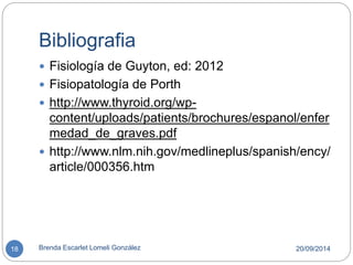 Bibliografia 
 Fisiología de Guyton, ed: 2012 
 Fisiopatología de Porth 
 http://www.thyroid.org/wp-content/ 
uploads/patients/brochures/espanol/enfer 
medad_de_graves.pdf 
 http://www.nlm.nih.gov/medlineplus/spanish/ency/ 
article/000356.htm 
18 Brenda Escarlet Lomeli González 20/09/2014 
