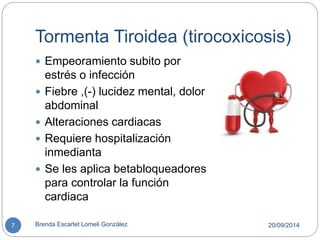 Tormenta Tiroidea (tirocoxicosis) 
 Empeoramiento subito por 
estrés o infección 
 Fiebre ,(-) lucidez mental, dolor 
abdominal 
 Alteraciones cardiacas 
 Requiere hospitalización 
inmedianta 
 Se les aplica betabloqueadores 
para controlar la función 
cardiaca 
7 Brenda Escarlet Lomeli González 20/09/2014 
 