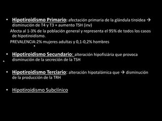 • Hipotiroidismo Primario: afectación primaria de la glándula tiroidea 
disminución de T4 y T3 + aumento TSH (inv)
Afecta al 1-3% de la población general y representa el 95% de todos los casos
de hipotiroidismo.
PREVALENCIA:2% mujeres adultas y 0,1-0,2% hombres
• Hipotiroidismo Secundario: alteración hipofisiária que provoca
disminución de la secreción de la TSH
• Hipotiroidismo Terciario: alteración hipotalámica que  disminución
de la producción de la TRH
• Hipotiroidismo Subclínico
 