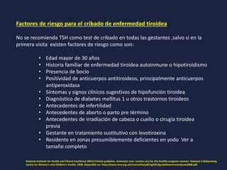 Factores de riesgo para el cribado de enfermedad tiroidea
No se recomienda TSH como test de cribado en todas las gestantes ,salvo si en la
primera visita existen factores de riesgo como son:
• Edad mayor de 30 años
• Historia familiar de enfermedad tiroidea autoinmune o hipotiroidismo
• Presencia de bocio
• Positividad de anticuerpos antitiroideos, principalmente anticuerpos
antiperoxidasa
• Síntomas y signos clínicos sugestivos de hipofunción tiroidea
• Diagnóstico de diabetes mellitus 1 u otros trastornos tiroideos
• Antecedentes de infertilidad
• Antecedentes de aborto o parto pre término
• Antecedentes de irradiación de cabeza o cuello o cirugía tiroidea
previa
• Gestante en tratamiento sustitutivo con levotiroxina
• Residente en zonas presumiblemente deficientes en yodo Ver a
tamaño completo
National Institute for Health and Clinical Excellence (NICE) Clinical guideline. Antenatal care: routine care for the healthy pregnant woman. National Collaborating
Centre for Women's and Children's Health. 2008. Disponible en: http://www.nice.org.uk/nicemedia/pdf/cg62fullguidelinecorrectedjune2008.pdf.
 
