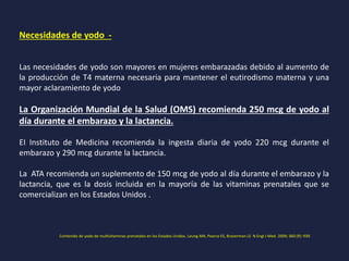 Necesidades de yodo -
Las necesidades de yodo son mayores en mujeres embarazadas debido al aumento de
la producción de T4 materna necesaria para mantener el eutirodismo materna y una
mayor aclaramiento de yodo
La Organización Mundial de la Salud (OMS) recomienda 250 mcg de yodo al
día durante el embarazo y la lactancia.
EI Instituto de Medicina recomienda la ingesta diaria de yodo 220 mcg durante el
embarazo y 290 mcg durante la lactancia.
La ATA recomienda un suplemento de 150 mcg de yodo al día durante el embarazo y la
lactancia, que es la dosis incluida en la mayoría de las vitaminas prenatales que se
comercializan en los Estados Unidos .
Contenido de yodo de multivitaminas prenatales en los Estados Unidos. Leung AM, Pearce ES, Braverman LE N Engl J Med. 2009; 360 (9): 939.
 
