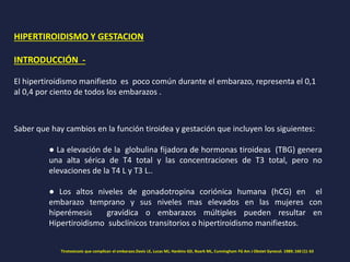 HIPERTIROIDISMO Y GESTACION
INTRODUCCIÓN -
El hipertiroidismo manifiesto es poco común durante el embarazo, representa el 0,1
al 0,4 por ciento de todos los embarazos .
Saber que hay cambios en la función tiroidea y gestación que incluyen los siguientes:
● La elevación de la globulina fijadora de hormonas tiroideas (TBG) genera
una alta sérica de T4 total y las concentraciones de T3 total, pero no
elevaciones de la T4 L y T3 L..
● Los altos niveles de gonadotropina coriónica humana (hCG) en el
embarazo temprano y sus niveles mas elevados en las mujeres con
hiperémesis gravídica o embarazos múltiples pueden resultar en
Hipertiroidismo subclínicos transitorios o hipertiroidismo manifiestos.
Tirotoxicosis que complican el embarazo.Davis LE, Lucas MJ, Hankins GD, Roark ML, Cunningham FG Am J Obstet Gynecol. 1989; 160 (1): 63
 