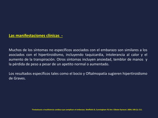 Las manifestaciones clínicas -
Muchos de los síntomas no específicos asociados con el embarazo son similares a los
asociados con el hipertiroidismo, incluyendo taquicardia, intolerancia al calor y el
aumento de la transpiración. Otros síntomas incluyen ansiedad, temblor de manos y
la pérdida de peso a pesar de un apetito normal o aumentado.
Los resultados específicos tales como el bocio y Oftalmopatía sugieren hipertiroidismo
de Graves.
Tirotoxicosis e insuficiencia cardíaca que complican el embarazo. Sheffield JS, Cunningham FG Am J Obstet Gynecol. 2004; 190 (1): 211.
 