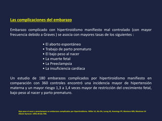 Las complicaciones del embarazo
Embarazo complicado con hipertiroidismo manifiesto mal controlado (con mayor
frecuencia debido a Graves ) se asocia con mayores tasas de los siguientes :
• El aborto espontáneo
• Trabajo de parto prematuro
• El bajo peso al nacer
• La muerte fetal
• La Preeclampsia
• La insuficiencia cardíaca
Un estudio de 180 embarazos complicados por hipertiroidismo manifiesto en
comparación con 360 controles encontró una incidencia mayor de hipertensión
materna y un mayor riesgo 1,3 a 1,4 veces mayor de restricción del crecimiento fetal,
bajo peso al nacer y parto prematuro.
Bajo peso al nacer y preeclampsia en embarazos complicados por hipertiroidismo. Millar LK, Ala DA, Leung AS, Koonings PP, Montoro MN, Mestman JH
Obstet Gynecol. 1994; 84 (6): 946.
 