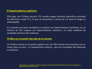 El hipertiroidismo subclínico
(TSH baja, con T4 libre normal y T3L usando rangos trimestre específicos normales
de referencia o total T4 y T3 que se encuentran a menos de 1,5 veces el rango no
embarazada)
En contraste con estos resultados en mujeres con hipertiroidismo manifiesto, en un
informe de 433 mujeres con hipertiroidismo subclínico, no hubo evidencia de
resultados adversos del embarazo.
T4 libre en el quintil más alto de lo normal
Un T4 libre normal en el quintil superior con una TSH normal se ha asociado con un
menor peso al nacer y la hipertensión materna , pero los resultados del embarazo
no adversos .
Hipertiroidismo y los resultados de embarazo subclínica. Casey BM, Dashe JS, Wells CE, McIntire DD, Leveno KJ, Cunningham FG
Obstet Gynecol. 2006; 107 (2 Pt 1): 337.
 