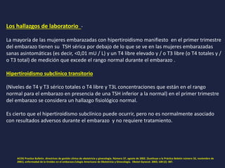 Los hallazgos de laboratorio -
La mayoría de las mujeres embarazadas con hipertiroidismo manifiesto en el primer trimestre
del embarazo tienen su TSH sérica por debajo de lo que se ve en las mujeres embarazadas
sanas asintomáticas (es decir, <0,01 mU / L) y un T4 libre elevado y / o T3 libre (o T4 totales y /
o T3 total) de medición que excede el rango normal durante el embarazo .
Hipertiroidismo subclínico transitorio
(Niveles de T4 y T3 sérico totales o T4 libre y T3L concentraciones que están en el rango
normal para el embarazo en presencia de una TSH inferior a la normal) en el primer trimestre
del embarazo se considera un hallazgo fisiológico normal.
Es cierto que el hipertiroidismo subclínico puede ocurrir, pero no es normalmente asociado
con resultados adversos durante el embarazo y no requiere tratamiento.
ACOG Practice Bulletin. directrices de gestión clínica de obstetricia y ginecología. Número 37, agosto de 2002. (Sustituye a la Práctica Boletín número 32, noviembre de
2001). enfermedad de la tiroides en el embarazo.Colegio Americano de Obstetricia y Ginecología. Obstet Gynecol. 2002; 100 (2): 387.
 