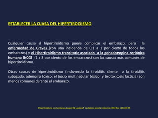 ESTABLECER LA CUASA DEL HIPERTIROIDISMO
Cualquier causa el hipertiroidismo puede complicar el embarazo, pero la
enfermedad de Graves (con una incidencia de 0,1 a 1 por ciento de todos los
embarazos) y el Hipertiroidismo transitorio asociado a la gonadotropina coriónica
humana (hCG) (1 a 3 por ciento de los embarazos) son las causas más comunes de
hipertiroidismo.
Otras causas de hipertiroidismo (incluyendo la tiroiditis silente o la tiroiditis
subaguda, adenoma tóxico, el bocio multinodular tóxico y tirotoxicosis facticia) son
menos comunes durante el embarazo.
El hipertiroidismo en el embarazo.Cooper DS, Laurberg P La diabetes lanceta Endocrinol. 2013 Nov; 1 (3): 238-49.
 