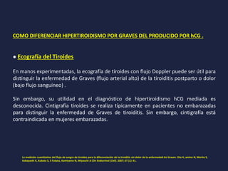 COMO DIFERENCIAR HIPERTIROIDISMO POR GRAVES DEL PRODUCIDO POR hCG .
● Ecografía del Tiroides
En manos experimentadas, la ecografía de tiroides con flujo Doppler puede ser útil para
distinguir la enfermedad de Graves (flujo arterial alto) de la tiroiditis postparto o dolor
(bajo flujo sanguíneo) .
Sin embargo, su utilidad en el diagnóstico de hipertiroidismo hCG mediada es
desconocida. Cintigrafía tiroides se realiza típicamente en pacientes no embarazadas
para distinguir la enfermedad de Graves de tiroiditis. Sin embargo, cintigrafía está
contraindicada en mujeres embarazadas.
La medición cuantitativa del flujo de sangre de tiroides para la diferenciación de la tiroiditis sin dolor de la enfermedad de Graves. Ota H, amino N, Morita S,
Kobayashi K, Kubota S, S Fukata, Kamiyama N, Miyauchi A Clin Endocrinol (Oxf). 2007; 67 (1): 41.
 