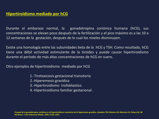 Hipertiroidismo mediado por hCG
Durante el embarazo normal, la gonadotropina coriónica humana (hCG), sus
concentraciones se elevan poco después de la fertilización y el pico máximo es a las 10 a
12 semanas de la gestación, después de lo cual los niveles disminuyen.
Existe una homología entre las subunidades beta de la hCG y TSH. Como resultado, hCG
tiene una débil actividad estimulante de la tiroides y puede causar hipertiroidismo
durante el período de más altas concentraciones de hCG en suero.
Otro ejemplos de hipertiroidismo mediado por hCG
1.-Tirotoxicosis gestacional transitoria
2.-Hiperemesis gravídica
3.-Hipertiroidismo trofoblastico
4.-Hipertiroidismo familiar gestacional .
El papel de la gonadotropina coriónica en el hipertiroidismo transitorio de la hiperemesis gravídica. Goodwin TM, Montoro M, Mestman JH, Pekary AE, JM
Hershman J Clin Endocrinol Metab. 1992; 75 (5): 1333.
 