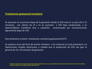 Tirotoxicosis gestacional transitoria
Se presenta en la primera etapa de la gestación donde la hCG esta en su pico (10 a 12
semanas), con valores de t4 y t3 en aumento y TSH baja conduciendo, a un
hipertiroidismo manifiesto leve o subclínico caracterizado por concentraciones
ligeramente bajos de TSH.
Este fenómeno se llama tirotoxicosis transitoria gestacional (GTT).
Se produce cerca del final del primer trimestre y los síntomas (si está presenten) y la
hiperfunción tiroidea disminuyen a medida que la producción de hCG cae (por lo
general de 14 a 18 semanas de gestación.
Tirotoxicosis gestacional y la hiperemesis gravídica: posible papel de hCG con una mayor actividad estimulante. Kimura M, Amino N, Tamaki H, Ito E, Mitsuda
N, Miyai K, Tanizawa O Clin Endocrinol (Oxf). 1993; 38 (4): 345
 