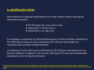 La dosificación inicial
Para minimizar el riesgo de hipotiroidismo en el feto, damos la dosis más baja de
tionamidas necesaria:
● PTU 50 mg de dos a tres veces al día
● metimazol 5 a 10 mg al día, o
● Carbimazol 5 a 15 mg al día
Sin embargo, en pacientes con hipertiroidismo grave, las dosis iniciales completas de
PTU (100 mg tres veces por día) o metimazol (10 a 30 mg al día) pueden ser
necesarias para controlar el hipertiroidismo.
La experiencia clínica indica que el metimazol es 20 a 30 veces más potente en una
base de miligramo a miligramo. Por lo tanto, 300 mg de PTU sería aproximadamente
equivalente a 10 o 15 mg de metimazol.
Tratamiento de la enfermedad de Graves con fármacos antitiroideos en el primer trimestre del embarazo y la prevalencia de malformaciones congénitas. Yoshihara A, Noh J,
Yamaguchi T, Ohye H, Sato S, Sekiya K, Kosuga Y, Suzuki M, Matsumoto M, Kunii Y, Watanabe N, Mukasa K, Ito K, Ito K J Clin Endocrinol Metab. 2012 Jul; 97 (7): 2396-403. Epub 2012
30 Abr.
 