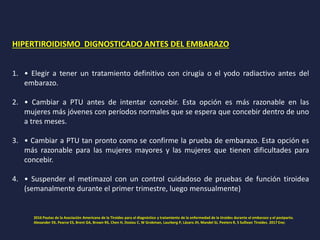 HIPERTIROIDISMO DIGNOSTICADO ANTES DEL EMBARAZO
1. • Elegir a tener un tratamiento definitivo con cirugía o el yodo radiactivo antes del
embarazo.
2. • Cambiar a PTU antes de intentar concebir. Esta opción es más razonable en las
mujeres más jóvenes con períodos normales que se espera que concebir dentro de uno
a tres meses.
3. • Cambiar a PTU tan pronto como se confirme la prueba de embarazo. Esta opción es
más razonable para las mujeres mayores y las mujeres que tienen dificultades para
concebir.
4. • Suspender el metimazol con un control cuidadoso de pruebas de función tiroidea
(semanalmente durante el primer trimestre, luego mensualmente)
2016 Pautas de la Asociación Americana de la Tiroides para el diagnóstico y tratamiento de la enfermedad de la tiroides durante el embarazo y el postparto.
Alexander EK, Pearce ES, Brent GA, Brown RS, Chen H, Dosiou C, W Grobman, Laurberg P, Lázaro JH, Mandel SJ, Peeters R, S Sullivan Tiroides. 2017 Ene;
 