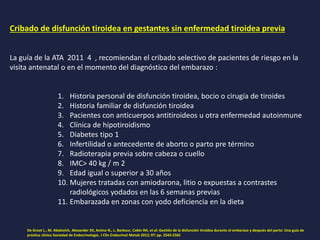 Cribado de disfunción tiroidea en gestantes sin enfermedad tiroidea previa
La guía de la ATA 2011 4 , recomiendan el cribado selectivo de pacientes de riesgo en la
visita antenatal o en el momento del diagnóstico del embarazo :
1. Historia personal de disfunción tiroidea, bocio o cirugía de tiroides
2. Historia familiar de disfunción tiroidea
3. Pacientes con anticuerpos antitiroideos u otra enfermedad autoinmune
4. Clínica de hipotiroidismo
5. Diabetes tipo 1
6. Infertilidad o antecedente de aborto o parto pre término
7. Radioterapia previa sobre cabeza o cuello
8. IMC> 40 kg / m 2
9. Edad igual o superior a 30 años
10. Mujeres tratadas con amiodarona, litio o expuestas a contrastes
radiológicos yodados en las 6 semanas previas
11. Embarazada en zonas con yodo deficiencia en la dieta
De Groot L., M. Abalovich, Alexander EK, Amino N., L. Barbour, Cobin RH, et al: Gestión de la disfunción tiroidea durante el embarazo y después del parto: Una guía de
práctica clínica Sociedad de Endocrinología. J Clin Endocrinol Metab 2012; 97: pp. 2543-2565
 