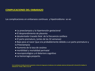 COMPLICACIONES DEL EMBARAZO
Las complicaciones en embarazos continuos y hipotiroidismo se ve:
● La preeclampsia y la hipertensión gestacional
● El desprendimiento de placenta
● desalentador trazado fetal de la frecuencia cardíaca
● El parto prematuro, (antes de las 32 semanas)
● Bajo peso al nacer (que era probablemente debido a un parto prematuro y
la Preeclampsia
● Aumento de la tasa de cesárea
● morbilidad y mortalidad perinatal
● neuropsicológica y el deterioro cognitivo
● La hemorragia posparto.
Es la insuficiencia tiroidea durante la gestación un factor de riesgo para el embarazo y los resultados adversos del desarrollo? LaFranchi SH, Haddow JE,
Hollowell JG Tiroides. 2005; 15 (1): 60.
 