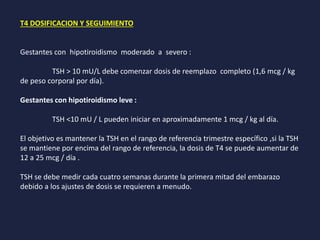 T4 DOSIFICACION Y SEGUIMIENTO
Gestantes con hipotiroidismo moderado a severo :
TSH > 10 mU/L debe comenzar dosis de reemplazo completo (1,6 mcg / kg
de peso corporal por día).
Gestantes con hipotiroidismo leve :
TSH <10 mU / L pueden iniciar en aproximadamente 1 mcg / kg al día.
El objetivo es mantener la TSH en el rango de referencia trimestre específico ,si la TSH
se mantiene por encima del rango de referencia, la dosis de T4 se puede aumentar de
12 a 25 mcg / día .
TSH se debe medir cada cuatro semanas durante la primera mitad del embarazo
debido a los ajustes de dosis se requieren a menudo.
 