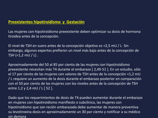 Preexistentes hipotiroidismo y Gestación
Las mujeres con hipotiroidismo preexistente deben optimizar su dosis de hormona
tiroidea antes de la concepción.
El nivel de TSH en suero antes de la concepción objetivo es <2,5 mU / L Sin
embargo, algunos expertos prefieren un nivel más bajo antes de la concepción de
TSH (<1,2 mU / L) .
Aproximadamente del 50 al 85 por ciento de las mujeres con hipotiroidismo
preexistente necesitan más T4 durante el embarazo [ 2,49-51 ]. En un estudio, sólo
el 17 por ciento de las mujeres con valores de TSH antes de la concepción <1,2 mU
/ L requiere un aumento de la dosis durante el embarazo posterior en comparación
con el 50 por ciento de las mujeres con los niveles antes de la concepción de TSH
entre 1,2 y 2,4 mU / L [ 52 ].
Dado que los requerimientos de dosis de T4 pueden aumentar durante el embarazo
en mujeres con hipotiroidismo manifiesto o subclínico, las mujeres con
hipotiroidismo que son recién embarazada debe aumentar de manera preventiva
su levotiroxina dosis en aproximadamente un 30 por ciento y notificar a su médico
sin demora
 