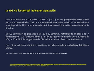 La hCG y la función del tiroides en la gestación.
La HORMONA GONADOTROPINA CORIONICA ( hCG ) es una glicoproteína como la TSH
con una subunidad alfa común y una subunidad beta única, siendo la subunidad beta
homologa de la TSH, como resultado, hCG tiene una débil actividad estimulante de la
tiroides .
La hCG aumenta y su pico seda a las 10 a 12 semanas. Aumentando T4 total y T3 y
discretamente sus fracciones libres y la TSH se reduce en medida como aumenta la
hCG, el 10 a 20 % de las gestantes la TSH se hace indetectables transitoriamente.
Este hipertiroidismo subclínico transitorio se debe considerar un hallazgo fisiológico
normal.
No se sabe si esta acción de la hCG beneficia a la madre o el feto.
Los cambios inducidos por el embarazo en la función tiroidea: papel de la gonadotropina coriónica humana como putativo regulador de la tiroides materna.
Ballabio M, Poshychinda M, Ekins RP J Clin Endocrinol Metab. 1991; 73 (4): 824.
 
