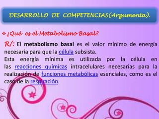 DESARROLLO DE COMPETENCIAS(Argumenta).
¿Qué es el Metabolismo Basal?

R/: El metabolismo basal es el valor mínimo de energía
necesaria para que la célula subsista.
Esta energía mínima es utilizada por la célula en
las reacciones químicas intracelulares necesarias para la
realización de funciones metabólicas esenciales, como es el
caso de la respiración.

 