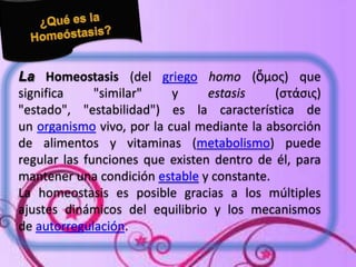 La Homeostasis (del griego homo (ὅμος) que
significa
"similar"
y
estasis
(στάσις)
"estado", "estabilidad") es la característica de
un organismo vivo, por la cual mediante la absorción
de alimentos y vitaminas (metabolismo) puede
regular las funciones que existen dentro de él, para
mantener una condición estable y constante.
La homeostasis es posible gracias a los múltiples
ajustes dinámicos del equilibrio y los mecanismos
de autorregulación.

 