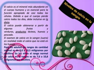 El calcio es el mineral más abundante en
el cuerpo humano y es esencial para la
función apropiada de casi todas las
células. Debido a que el cuerpo pierde
calcio todos los días, debe incluirse en la
dieta.
El calcio puede obtenerse a partir de
algunas
frutas
y
verduras, productos lácteos, huevos y
pescado.
El examen de calcio en la sangre (suero)
en realidad mide el calcio que no está en
los huesos.
Para los adultos los rangos de cantidad
normal es de 9,0 a 10,5 miligramos por
decilitro. En los niños el rango normal
de calcio en la sangre es de 7,6 a 10,8
miligramos por decilitro.

 