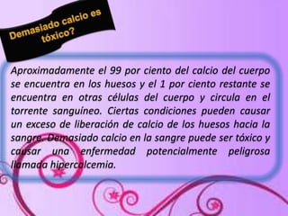 Aproximadamente el 99 por ciento del calcio del cuerpo
se encuentra en los huesos y el 1 por ciento restante se
encuentra en otras células del cuerpo y circula en el
torrente sanguíneo. Ciertas condiciones pueden causar
un exceso de liberación de calcio de los huesos hacia la
sangre. Demasiado calcio en la sangre puede ser tóxico y
causar una enfermedad potencialmente peligrosa
llamada hipercalcemia.

 