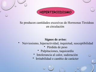 HIPERTIROIDISMO
Se producen cantidades excesivas de Hormonas Tiroideas
en circulación
Signos de aviso:
• Nerviosismo, hiperactividad, inquietud, susceptibilidad
• Pérdida de peso
• Palpitaciones, taquicardia
• Intolerancia al calor, sudoración
• Irritabilidad o cambio de carácter
 