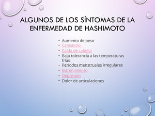 ALGUNOS DE LOS SÍNTOMAS DE LA
ENFERMEDAD DE HASHIMOTO
• Aumento de peso
• Cansancio
• Caída de cabello
• Baja tolerancia a las temperaturas
frías
• Periodos menstruales irregulares
• Estreñimiento
• Depresión
• Dolor de articulaciones
 