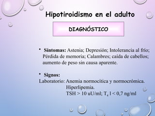 • Síntomas: Astenia; Depresión; Intolerancia al frío;
Pérdida de memoria; Calambres; caída de cabellos;
aumento de peso sin causa aparente.
• Signos:
Laboratorio: Anemia normocítica y normocrómica.
Hiperlipemia.
TSH > 10 uU/ml; T4 l < 0,7 ng/ml
DIAGNÓSTICO
Hipotiroidismo en el adulto
 