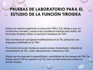 PRUEBAS DE LABORATORIO PARA EL
ESTUDIO DE LA FUNCIÓN TIROIDEA
Existe una relación logarítmica inversa entre TSH y T4L debido a que, en
condiciones normales, cuando el eje hipotálamo-hipófisis está intacto, las
hormonas tiroideas inhiben la secreción hipofisaria de TSH.
Esto se traduce en que ligeras modificaciones en la T4L producirán una
respuesta amplificada en la TSH.
Por lo tanto la función tiroidea se puede evaluar directamente, midiendo la
concentración de T4L o bien indirectamente, midiendo la TSH.
Desde que ha mejorado la especificidad y sensibilidad de los ensayos de TSH, se
acepta que la TSH es superior a la T4L como prueba inicial para evaluar la
función tiroidea.
 