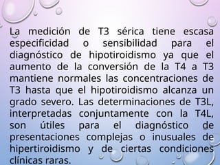 La medición de T3 sérica tiene escasa
especificidad o sensibilidad para el
diagnóstico de hipotiroidismo ya que el
aumento de la conversión de la T4 a T3
mantiene normales las concentraciones de
T3 hasta que el hipotiroidismo alcanza un
grado severo. Las determinaciones de T3L,
interpretadas conjuntamente con la T4L,
son útiles para el diagnóstico de
presentaciones complejas o inusuales de
hipertiroidismo y de ciertas condiciones
clínicas raras.
 