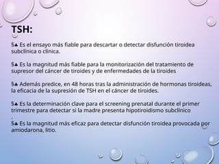TSH:
§§ Es el ensayo más fiable para descartar o detectar disfunción tiroidea
subclínica o clínica.
§§ Es la magnitud más fiable para la monitorización del tratamiento de
supresor del cáncer de tiroides y de enfermedades de la tiroides
§§ Además predice, en 48 horas tras la administración de hormonas tiroideas,
la eficacia de la supresión de TSH en el cáncer de tiroides.
§§ Es la determinación clave para el screening prenatal durante el primer
trimestre para detectar si la madre presenta hipotiroidismo subclínico
.
§§ Es la magnitud más eficaz para detectar disfunción tiroidea provocada por
amiodarona, litio.
 