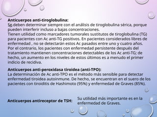 Anticuerpos anti-tiroglobulina:
Se deben determinar siempre con el análisis de tiroglobulina sérica, porque
pueden interferir incluso a bajas concentraciones.
Tienen utilidad como marcadores tumorales sustitutos de tiroglobulina (TG)
para pacientes con Ac anti-TG positivos. En pacientes considerados libres de
enfermedad , no se detectarán estos Ac pasados entre uno y cuatro años.
Por el contrario, los pacientes con enfermedad persistente después del
tratamiento mantienen concentraciones detectables de los Ac anti-TG; de
hecho, un aumento en los niveles de estos últimos es a menudo el primer
indicio de recidiva.
Anticuerpos anti-peroxidasa tiroidea (anti-TPO):
La determinación de Ac anti-TPO es el método más sensible para detectar
enfermedad tiroidea autoinmune. De hecho, se encuentran en el suero de los
pacientes con tiroiditis de Hashimoto (95%) y enfermedad de Graves (85%).
Anticuerpos antireceptor de TSH:
Su utilidad más importante es en la
enfermedad de Graves.
 