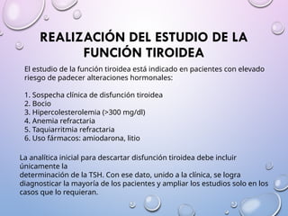 REALIZACIÓN DEL ESTUDIO DE LA
FUNCIÓN TIROIDEA
El estudio de la función tiroidea está indicado en pacientes con elevado
riesgo de padecer alteraciones hormonales:
1. Sospecha clínica de disfunción tiroidea
2. Bocio
3. Hipercolesterolemia (>300 mg/dl)
4. Anemia refractaria
5. Taquiarritmia refractaria
6. Uso fármacos: amiodarona, litio
La analítica inicial para descartar disfunción tiroidea debe incluir
únicamente la
determinación de la TSH. Con ese dato, unido a la clínica, se logra
diagnosticar la mayoría de los pacientes y ampliar los estudios solo en los
casos que lo requieran.
 